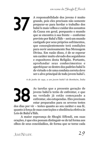 em nome de Shoghi Effendi

37

A responsabilidade dos jovens é muito
grande, pois eles precisam não somente
preparar-se para herdar o trabalho dos
bahá’ís mais velhos e cuidar dos assuntos
da Causa em geral, porquanto o mundo
que se encontra à sua frente – conforme
previsto por Bahá’u’lláh – será um mundo
castigado por seus próprios sofrimentos,
que conseqüentemente terá condições
para ouvir ansiosamente Sua Mensagem
Divina. Em razão disso, é de se esperar
um caráter muito elevado dos seguidores
e expositores desta Religião. Portanto,
aprofundar seus conhecimentos e
aperfeiçoar-se dentro dos padrões bahá’ís
de virtude e de uma conduta correta deve
ser o alvo principal de todo jovem bahá’í.

6 de junho de 1941, a um jovem bahá’í de Bombaim, Índia

As tarefas que a presente geração de
jovens bahá’ís terão de enfrentar, e que
na verdade já estão começando a
enfrentar, são estupendas. Eles precisam
estar preparados para os severos testes
dos dias por vir – testes quanto ao seu caráter e sua fé,
quanto à força de suas convicções e obediência efetiva às
Leis de Bahá’u’lláh.
A maior esperança de Shoghi Effendi, em suas
orações, é que eles possam distinguir-se de tal forma aos
olhos de seus concidadãos, de forma que se torne cada

38

JUVENTUDE

29

 