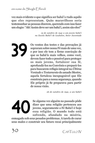 em nome de Shoghi Effendi
vez mais evidente o que significa ser bahá’í e tudo aquilo
que eles representam. Quão maravilhoso seria
testemunhar as pessoas dizerem, querendo com isso fazer
um elogio: “Ah! Assim deve ser um bahá’í, assim são eles!”
19 de outubro de 1941 a um jovem bahá’í
na Escola Bahá’í de Louhelen, Setor Juventude

39

Os ventos dos testes e das provações já
sopraram sobre nossa Fé mais de uma vez,
e por isso ele tem a firme convicção de
que os bahá’ís mais velhos, como você,
devem fazer todo o possível para proteger
os mais jovens, fortalecer sua fé,
aprofundá-los no Convênio e prepará-los
para buscarem refúgio integral na Última
Vontade e Testamento do amado Mestre,
aquela fortaleza inexpugnável que Ele
construiu para a nossa segurança, quando
Ele próprio já Se preparava para partir
de nossa visão.
26 de outubro de 1941, a um bahá’í

Se alguma vez alguém no passado pôde
dizer que uma religião pertenceu aos
jovens, seguramente a Fé Bahá’í é hoje
essa religião. O mundo todo está
sofrendo, afundado na miséria,
esmagado sob seus pesados problemas. A tarefa de curar
seus males e construir seu futuro recai principalmente

40
30

CAPÍTULO IV

 