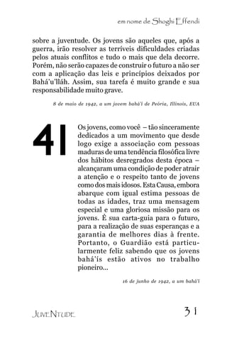 em nome de Shoghi Effendi
sobre a juventude. Os jovens são aqueles que, após a
guerra, irão resolver as terríveis dificuldades criadas
pelos atuais conflitos e tudo o mais que dela decorre.
Porém, não serão capazes de construir o futuro a não ser
com a aplicação das leis e princípios deixados por
Bahá’u’lláh. Assim, sua tarefa é muito grande e sua
responsabilidade muito grave.
8 de maio de 1942, a um jovem bahá’í de Peória, Illinois, EUA

41

Os jovens, como você – tão sinceramente
dedicados a um movimento que desde
logo exige a associação com pessoas
maduras de uma tendência filosófica livre
dos hábitos desregrados desta época –
alcançaram uma condição de poder atrair
a atenção e o respeito tanto de jovens
como dos mais idosos. Esta Causa, embora
abarque com igual estima pessoas de
todas as idades, traz uma mensagem
especial e uma gloriosa missão para os
jovens. É sua carta-guia para o futuro,
para a realização de suas esperanças e a
garantia de melhores dias à frente.
Portanto, o Guardião está particularmente feliz sabendo que os jovens
bahá’ís estão ativos no trabalho
pioneiro...
16 de junho de 1942, a um bahá’í

JUVENTUDE

31

 