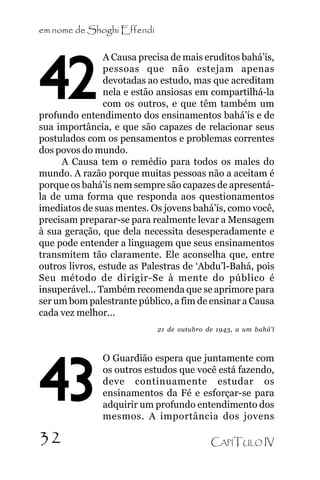 em nome de Shoghi Effendi
A Causa precisa de mais eruditos bahá’ís,
pessoas que não estejam apenas
devotadas ao estudo, mas que acreditam
nela e estão ansiosas em compartilhá-la
com os outros, e que têm também um
profundo entendimento dos ensinamentos bahá’ís e de
sua importância, e que são capazes de relacionar seus
postulados com os pensamentos e problemas correntes
dos povos do mundo.
A Causa tem o remédio para todos os males do
mundo. A razão porque muitas pessoas não a aceitam é
porque os bahá’ís nem sempre são capazes de apresentála de uma forma que responda aos questionamentos
imediatos de suas mentes. Os jovens bahá’ís, como você,
precisam preparar-se para realmente levar a Mensagem
à sua geração, que dela necessita desesperadamente e
que pode entender a linguagem que seus ensinamentos
transmitem tão claramente. Ele aconselha que, entre
outros livros, estude as Palestras de ‘Abdu’l-Bahá, pois
Seu método de dirigir-Se à mente do público é
insuperável... Também recomenda que se aprimore para
ser um bom palestrante público, a fim de ensinar a Causa
cada vez melhor...

42

21 de outubro de 1943, a um bahá’í

43
32

O Guardião espera que juntamente com
os outros estudos que você está fazendo,
deve continuamente estudar os
ensinamentos da Fé e esforçar-se para
adquirir um profundo entendimento dos
mesmos. A importância dos jovens
CAPÍTULO IV

 