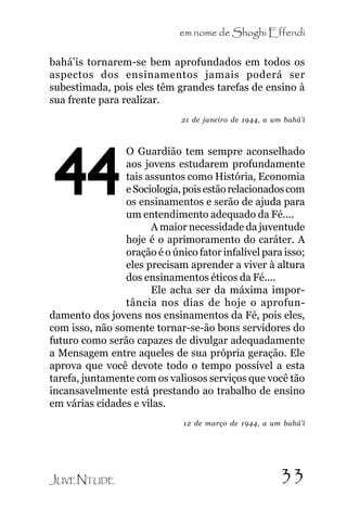 em nome de Shoghi Effendi
bahá’ís tornarem-se bem aprofundados em todos os
aspectos dos ensinamentos jamais poderá ser
subestimada, pois eles têm grandes tarefas de ensino à
sua frente para realizar.
21 de janeiro de 1944, a um bahá’í

44

O Guardião tem sempre aconselhado
aos jovens estudarem profundamente
tais assuntos como História, Economia
e Sociologia, pois estão relacionados com
os ensinamentos e serão de ajuda para
um entendimento adequado da Fé....
A maior necessidade da juventude
hoje é o aprimoramento do caráter. A
oração é o único fator infalível para isso;
eles precisam aprender a viver à altura
dos ensinamentos éticos da Fé....
Ele acha ser da máxima importância nos dias de hoje o aprofundamento dos jovens nos ensinamentos da Fé, pois eles,
com isso, não somente tornar-se-ão bons servidores do
futuro como serão capazes de divulgar adequadamente
a Mensagem entre aqueles de sua própria geração. Ele
aprova que você devote todo o tempo possível a esta
tarefa, juntamente com os valiosos serviços que você tão
incansavelmente está prestando ao trabalho de ensino
em várias cidades e vilas.
12 de março de 1944, a um bahá’í

JUVENTUDE

33

 