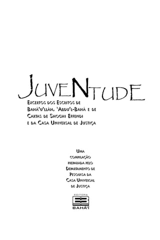 JUVENTUDE
EXCERTOS DOS ESCRITOS DE
BAHÁ’’U’’LLÁH, ‘‘ABDU’’L-BAHÁ E DE
CARTAS DE SHOGHI EFFENDI
E DA CASA UNIVERSAL DE JUSTIÇA

UMA
COMPILAÇÃO
PREPARADA PELO

DEPARTAMENTO DE
PESQUISA DA
CASA UNIVERSAL
DE JUSTIÇA

 