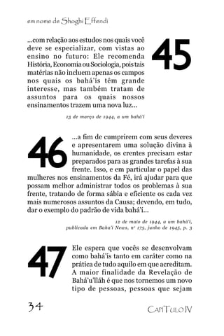 em nome de Shoghi Effendi
...com relação aos estudos nos quais você
deve se especializar, com vistas ao
ensino no futuro: Ele recomenda
História, Economia ou Sociologia, pois tais
matérias não incluem apenas os campos
nos quais os bahá’ís têm grande
interesse, mas também tratam de
assuntos para os quais nossos
ensinamentos trazem uma nova luz...

45

13 de março de 1944, a um bahá’í

...a fim de cumprirem com seus deveres
e apresentarem uma solução divina à
humanidade, os crentes precisam estar
preparados para as grandes tarefas à sua
frente. Isso, e em particular o papel das
mulheres nos ensinamentos da Fé, irá ajudar para que
possam melhor administrar todos os problemas à sua
frente, tratando de forma sábia e eficiente os cada vez
mais numerosos assuntos da Causa; devendo, em tudo,
dar o exemplo do padrão de vida bahá’í...

46

12 de maio de 1944, a um bahá’í,
publicada em Baha’i News, n o 175, junho de 1945, p. 3

47
34

Ele espera que vocês se desenvolvam
como bahá’ís tanto em caráter como na
prática de tudo aquilo em que acreditam.
A maior finalidade da Revelação de
Bahá’u’lláh é que nos tornemos um novo
tipo de pessoas, pessoas que sejam
CAPÍTULO IV

 