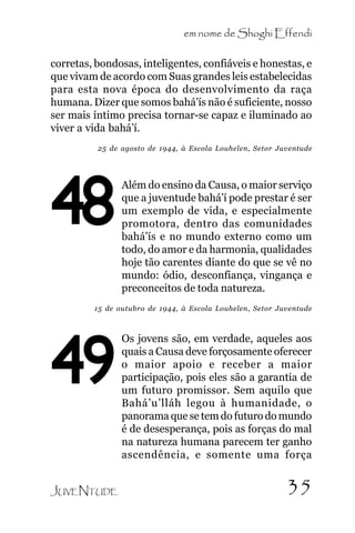 em nome de Shoghi Effendi
corretas, bondosas, inteligentes, confiáveis e honestas, e
que vivam de acordo com Suas grandes leis estabelecidas
para esta nova época do desenvolvimento da raça
humana. Dizer que somos bahá’ís não é suficiente, nosso
ser mais íntimo precisa tornar-se capaz e iluminado ao
viver a vida bahá’í.
25 de agosto de 1944, à Escola Louhelen, Setor Juventude

48

Além do ensino da Causa, o maior serviço
que a juventude bahá’í pode prestar é ser
um exemplo de vida, e especialmente
promotora, dentro das comunidades
bahá’ís e no mundo externo como um
todo, do amor e da harmonia, qualidades
hoje tão carentes diante do que se vê no
mundo: ódio, desconfiança, vingança e
preconceitos de toda natureza.

15 de outubro de 1944, à Escola Louhelen, Setor Juventude

49
JUVENTUDE

Os jovens são, em verdade, aqueles aos
quais a Causa deve forçosamente oferecer
o maior apoio e receber a maior
participação, pois eles são a garantia de
um futuro promissor. Sem aquilo que
Bahá’u’lláh legou à humanidade, o
panorama que se tem do futuro do mundo
é de desesperança, pois as forças do mal
na natureza humana parecem ter ganho
ascendência, e somente uma força

35

 