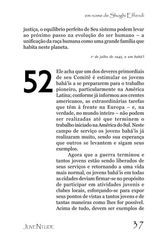 em nome de Shoghi Effendi
justiça, o equilíbrio perfeito de Seu sistema podem levar
ao próximo passo na evolução do ser humano – a
unificação da raça humana como uma grande família que
habita neste planeta.
1 o de julho de 1945, a um bahá’í

52

JUVENTUDE

Ele acha que um dos deveres primordiais
de seu Comitê é estimular os jovens
bahá’ís a se prepararem para o trabalho
pioneiro, particularmente na América
Latina; conforme já informou aos crentes
americanos, as extraordinárias tarefas
que têm à frente na Europa – e, na
verdade, no mundo inteiro – não podem
ser realizadas até que terminem o
trabalho iniciado na América do Sul. Neste
campo de serviço os jovens bahá’ís já
realizaram muito, sendo sua esperança
que outros se levantem e sigam seus
exemplos.
Agora que a guerra terminou e
tantos jovens estão sendo liberados de
seus serviços e retornando a uma vida
mais normal, os jovens bahá’ís em todas
as cidades deviam firmar-se no propósito
de participar em atividades juvenis e
clubes locais, esforçando-se para expor
seus pontos de vistas a tantos jovens e de
tantas maneiras como lhes for possível.
Acima de tudo, devem ser exemplos de

37

 