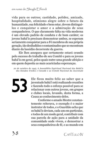 em nome de Shoghi Effendi
vida para os outros; castidade, polidez, amizade,
hospitalidade, otimismo alegre sobre o futuro da
humanidade, sua felicidade e bem estar, devem distinguilos e conquistar o amor e a admiração de seus
companheiros. O que claramente falta na vida moderna
é um elevado padrão de conduta e de bom caráter; os
jovens bahá’ís precisam demonstrar ambos, se esperam
seriamente conquistar para a Fé membros de sua própria
geração, tão desiludidos e contaminados que se encontram
diante da lassidão decorrente da guerra.
Ele lhes assegura que certamente estará orando
pelo sucesso do trabalho de seu Comitê e para os jovens
bahá’ís em geral, pelos quais nutre uma grande afeição e
em quem deposita as mais acariciadas esperanças.
20 de outubro de 1945, à Assembléia Espiritual Nacional dos Bahá’ís
dos Estados Unidos e Canadá e ao Comitê Nacional da Juventude

53
38

Ele ficou muito feliz ao saber que a
juventude bahá’í está realizando reuniões
e fazendo todo o esforço possível para se
relacionar com outros jovens, em grupos
e clubes locais, levando, desta forma, a
Causa ao conhecimento deles.
Conforme o amado Mestre constantemente reiterava, o exemplo é o maior
instrutor de todos, e o Guardião acha que
os bahá’ís deviam, cada um em particular,
e todos de um modo geral, contribuir com
sua parcela de ação para a unidade da
comunidade onde vivem, e demostrar a
seus companheiros de fé, e ao mundo em
CAPÍTULO IV

 