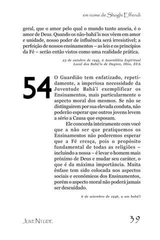 em nome de Shoghi Effendi
geral, que o amor pelo qual o mundo tanto anseia, é o
amor de Deus. Quando os não-bahá’ís nos vêem em amor
e unidade, nosso poder de influência será irresistível; a
perfeição de nossos ensinamentos – as leis e os princípios
da Fé – serão então vistos como uma realidade prática.
23 de outubro de 1945, à Assembléia Espiritual
Local dos Bahá’ís de Dayton, Ohio, EUA

54

O Guardião tem enfatizado, repetidamente, a imperiosa necessidade da
Juventude Bahá’í exemplificar os
Ensinamentos, mais particularmente o
aspecto moral dos mesmos. Se não se
distinguirem por sua elevada conduta, não
poderão esperar que outros jovens levem
a sério a Causa que esposam.
Ele concorda inteiramente com você
que a não ser que pratiquemos os
Ensinamentos não poderemos esperar
que a Fé cresça, pois o propósito
fundamental de todas as religiões –
incluindo a nossa – é levar o homem mais
próximo de Deus e mudar seu caráter, o
que é da máxima importância. Muita
ênfase tem sido colocada nos aspectos
sociais e econômicos dos Ensinamentos,
porém o aspecto moral não poderá jamais
ser descuidado.
6 de setembro de 1946, a um bahá’í

JUVENTUDE

39

 