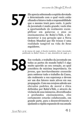 em nome de Shoghi Effendi

57

Ele aprecia sobremodo o espírito devotado
e determinado com o qual vocês estão
olhando o futuro e toda a responsabilidade
que o mesmo trará para vocês. A parte
da juventude é muito grande; vocês têm
a oportunidade de realmente exemplificar em palavras e atos os
ensinamentos de Bahá’u’lláh, e demonstrar à sua geração que a Nova
Ordem Mundial que Ele trouxe é uma
realidade tangível na vida de Seus
seguidores.

12 de março de 1946, à Escola Louhelen, Setor Juventude,
publicada no Baha’i News, n o 190, dezembro de 1946, p. 1

58
JUVENTUDE

Em verdade, o trabalho da juventude em
todas as partes do mundo bahá’í é algo
muito querido ao seu coração, ao qual
considera de máxima importância. Os
jovens, que inevitavelmente crescerão
para ombrear todo o trabalho da Causa,
são realmente a sua esperança e devem
ser um dos fatores mais ativos em sua
propagação. Com sua corajosa adesão aos
elevados padrões de moral e ética
definidos por Bahá’u’lláh, e através da
vivência de seus inúmeros, diversificados
e profundos ensinamentos, eles
certamente estarão colaborando, em
grande parte, para o desenvolvimento e
ajudando a rápida expansão de sua amada

41

 