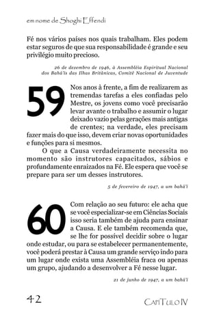 em nome de Shoghi Effendi
Fé nos vários países nos quais trabalham. Eles podem
estar seguros de que sua responsabilidade é grande e seu
privilégio muito precioso.
26 de dezembro de 1946, à Assembléia Espiritual Nacional
dos Bahá’ís das Ilhas Britânicas, Comitê Nacional de Juventude

Nos anos à frente, a fim de realizarem as
tremendas tarefas a eles confiadas pelo
Mestre, os jovens como você precisarão
levar avante o trabalho e assumir o lugar
deixado vazio pelas gerações mais antigas
de crentes; na verdade, eles precisam
fazer mais do que isso, devem criar novas oportunidades
e funções para si mesmos.
O que a Causa verdadeiramente necessita no
momento são instrutores capacitados, sábios e
profundamente enraizados na Fé. Ele espera que você se
prepare para ser um desses instrutores.

59

5 de fevereiro de 1947, a um bahá’í

Com relação ao seu futuro: ele acha que
se você especializar-se em Ciências Sociais
isso seria também de ajuda para ensinar
a Causa. E ele também recomenda que,
se lhe for possível decidir sobre o lugar
onde estudar, ou para se estabelecer permanentemente,
você poderá prestar à Causa um grande serviço indo para
um lugar onde exista uma Assembléia fraca ou apenas
um grupo, ajudando a desenvolver a Fé nesse lugar.

60

21 de junho de 1947, a um bahá’í

42

CAPÍTULO IV

 