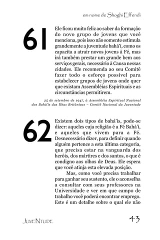 em nome de Shoghi Effendi

61

Ele ficou muito feliz ao saber da formação
do novo grupo de jovens que você
menciona, pois isso não somente estimula
grandemente a juventude bahá’í, como os
capacita a atrair novos jovens à Fé, mas
irá também prestar um grande bem aos
serviços gerais, necessário à Causa nessas
cidades. Ele recomenda ao seu Comitê
fazer todo o esforço possível para
estabelecer grupos de jovens onde quer
que existam Assembléias Espirituais e as
circunstâncias permitirem.

25 de setembro de 1947, à Assembléia Espiritual Nacional
dos Bahá’ís das Ilhas Britânicas – Comitê Nacional da Juventude

62
JUVENTUDE

Existem dois tipos de bahá’ís, pode-se
dizer: aqueles cuja religião é a Fé Bahá’í,
e aqueles que vivem para a Fé.
Desnecessário dizer, para definir quando
alguém pertence a esta última categoria,
que precisa estar na vanguarda dos
heróis, dos mártires e dos santos, o que é
condigno aos olhos de Deus. Ele espera
que você atinja esta elevada posição.
Mas, como você precisa trabalhar
para ganhar seu sustento, ele o aconselha
a consultar com seus professores na
Universidade e ver em que campo de
trabalho você poderá encontrar emprego.
Este é um detalhe sobre o qual ele não

43

 