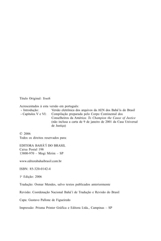 Título Original: Youth
Acrescentados à esta versão em português:
- Introdução:
Versão eletrônica dos arquivos da AEN dos Bahá’ís do Brasil
- Capítulos V e VI:
Compilação preparada pelo Corpo Continental dos
Conselheiros da América: To Champion the Cause of Justice
(não inclusa a carta de 9 de janeiro de 2001 da Casa Universal
de Justiça)

© 2006
Todos os direitos reservados para:
EDITORA BAHÁ’Í DO BRASIL
Caixa Postal 198
13800-970 – Mogi Mirim – SP
www.editorabahaibrasil.com.br
ISBN: 85-320-0142-4
1a Edição: 2006
Tradução: Osmar Mendes, salvo textos publicados anteriormente
Revisão: Coordenação Nacional Bahá’í de Tradução e Revisão do Brasil
Capa: Gustavo Pallone de Figueiredo
Impressão: Prisma Printer Gráfica e Editora Ltda., Campinas – SP

 