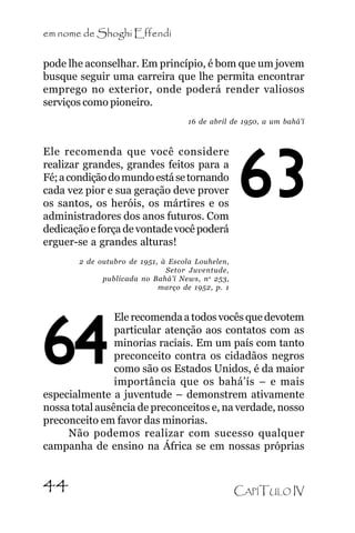 em nome de Shoghi Effendi
pode lhe aconselhar. Em princípio, é bom que um jovem
busque seguir uma carreira que lhe permita encontrar
emprego no exterior, onde poderá render valiosos
serviços como pioneiro.
16 de abril de 1950, a um bahá’í

Ele recomenda que você considere
realizar grandes, grandes feitos para a
Fé; a condição do mundo está se tornando
cada vez pior e sua geração deve prover
os santos, os heróis, os mártires e os
administradores dos anos futuros. Com
dedicação e força de vontade você poderá
erguer-se a grandes alturas!

63

2 de outubro de 1951, à Escola Louhelen,
Setor Juventude,
publicada no Bahá’í News, n o 253,
março de 1952, p. 1

Ele recomenda a todos vocês que devotem
particular atenção aos contatos com as
minorias raciais. Em um país com tanto
preconceito contra os cidadãos negros
como são os Estados Unidos, é da maior
importância que os bahá’ís – e mais
especialmente a juventude – demonstrem ativamente
nossa total ausência de preconceitos e, na verdade, nosso
preconceito em favor das minorias.
Não podemos realizar com sucesso qualquer
campanha de ensino na África se em nossas próprias

64
44

CAPÍTULO IV

 
