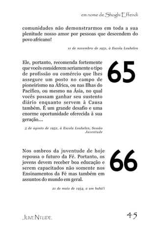em nome de Shoghi Effendi
comunidades não demonstrarmos em toda a sua
plenitude nosso amor por pessoas que descendem do
povo africano!
11 de novembro de 1951, à Escola Louhelen

Ele, portanto, recomenda fortemente
que vocês considerem seriamente o tipo
de profissão ou comércio que lhes
assegure um posto no campo de
pioneirismo na África, ou nas Ilhas do
Pacífico, ou mesmo na Ásia, no qual
vocês possam ganhar seu sustento
diário enquanto servem à Causa
também. É um grande desafio e uma
enorme oportunidade oferecida à sua
geração....

65

5 de agosto de 1952, à Escola Louhelen, Sessão
Juventude

Nos ombros da juventude de hoje
repousa o futuro da Fé. Portanto, os
jovens devem receber boa educação e
serem capacitados não somente nos
Ensinamentos da Fé mas também em
assuntos do mundo em geral.

66

21 de maio de 1954, a um bahá’í

JUVENTUDE

45

 