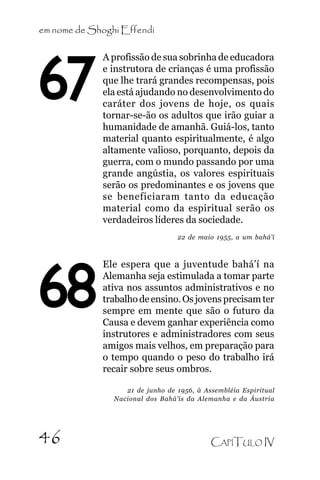 em nome de Shoghi Effendi

67

A profissão de sua sobrinha de educadora
e instrutora de crianças é uma profissão
que lhe trará grandes recompensas, pois
ela está ajudando no desenvolvimento do
caráter dos jovens de hoje, os quais
tornar-se-ão os adultos que irão guiar a
humanidade de amanhã. Guiá-los, tanto
material quanto espiritualmente, é algo
altamente valioso, porquanto, depois da
guerra, com o mundo passando por uma
grande angústia, os valores espirituais
serão os predominantes e os jovens que
se beneficiaram tanto da educação
material como da espiritual serão os
verdadeiros líderes da sociedade.
22 de maio 1955, a um bahá’í

68

Ele espera que a juventude bahá’í na
Alemanha seja estimulada a tomar parte
ativa nos assuntos administrativos e no
trabalho de ensino. Os jovens precisam ter
sempre em mente que são o futuro da
Causa e devem ganhar experiência como
instrutores e administradores com seus
amigos mais velhos, em preparação para
o tempo quando o peso do trabalho irá
recair sobre seus ombros.
21 de junho de 1956, à Assembléia Espiritual
Nacional dos Bahá’ís da Alemanha e da Áustria

46

CAPÍTULO IV

 