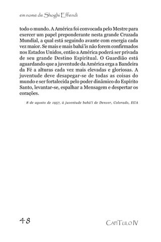 em nome de Shoghi Effendi
todo o mundo. A América foi convocada pelo Mestre para
exercer um papel preponderante nesta grande Cruzada
Mundial, a qual está seguindo avante com energia cada
vez maior. Se mais e mais bahá’ís não forem confirmados
nos Estados Unidos, então a América poderá ser privada
de seu grande Destino Espiritual. O Guardião está
aguardando que a juventude da América erga a Bandeira
da Fé a alturas cada vez mais elevadas e gloriosas. A
juventude deve desapegar-se de todas as coisas do
mundo e ser fortalecida pelo poder dinâmico do Espírito
Santo, levantar-se, espalhar a Mensagem e despertar os
corações.
8 de agosto de 1957, à juventude bahá’í de Denver, Colorado, EUA

48

CAPÍTULO IV

 