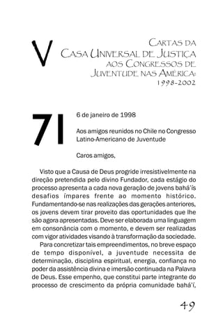 A Casa Universal de Justiça

V

CARTAS

DA

CASA UNIVERSAL DE JUSTIÇA

71

CONGRESSOS DE
JUVENTUDE NAS AMÉRICA:
1998-2002
AOS

6 de janeiro de 1998
Aos amigos reunidos no Chile no Congresso
Latino-Americano de Juventude
Caros amigos,

Visto que a Causa de Deus progride irresistivelmente na
direção pretendida pelo divino Fundador, cada estágio do
processo apresenta a cada nova geração de jovens bahá’’ís
desafios ímpares frente ao momento histórico.
Fundamentando-se nas realizações das gerações anteriores,
os jovens devem tirar proveito das oportunidades que lhe
são agora apresentadas. Deve ser elaborada uma linguagem
em consonância com o momento, e devem ser realizadas
com vigor atividades visando à transformação da sociedade.
Para concretizar tais empreendimentos, no breve espaço
de tempo disponível, a juventude necessita de
determinação, disciplina espiritual, energia, confiança no
poder da assistência divina e imersão continuada na Palavra
de Deus. Esse empenho, que constitui parte integrante do
processo de crescimento da própria comunidade bahá’’í,
JUVENTUDE

49

 