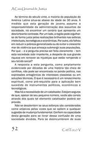 A Casa Universal de Justiça
Ao término do século vinte, a maioria da população da
América Latina situa-se abaixo da idade de 30 anos. À
medida que esta geração de jovens assume a
responsabilidade da administração dos assuntos da
sociedade, irá encontrar um cenário que apresenta um
desnorteante contraste. Por um lado, a região pode orgulharse de forma justa pelas realizações brilhantes nas esferas
intelectuais, tecnológicas e econômicas. Por outro, ela falhou
em reduzir a pobreza generalizada ou de evitar o crescente
mar de violência que ameaça submergir suas populações.
Por que –– e a pergunta precisa ser feita claramente –– tem
esta sociedade sido impotente, a despeito de sua grande
riqueza em remover as injustiças que estão rompendo o
seu tecido social?
A resposta a esta pergunta, como amplamente
evidenciado por décadas de uma história tão cheia de
conflitos, não pode ser encontrada na paixão política, nas
expressões antagônicas de interesses classistas ou em
soluções técnicas. O que é necessário é um renascimento
espiritual, como pré-requisito para a aplicação bem
sucedida de instrumentos políticos, econômicos e
tecnológicos.
Mas há a necessidade de um catalisador. Estejam seguros
de que, apesar de seu pequeno número, vocês são canais
através dos quais tal elemento catalisador poderá ser
provido.
Não se desalentem se seus esforços são considerados
como utópicos pelas vozes que se opõem a qualquer
sugestão de mudança fundamental. Confiem na capacidade
desta geração para se livrar dessa confusão de uma
sociedade dividida. Para se desincumbirem de suas

52

CAPÍTULO V

 