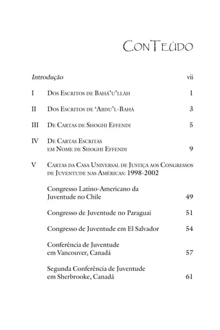 CONTEÚDO
Introdução

vii

I

DOS ESCRITOS DE BAHÁ’U’LLÁH

1

II

DOS ESCRITOS DE ‘ABDU’L-BAHÁ

3

III

DE CARTAS DE SHOGHI EFFENDI

5

IV

DE CARTAS ESCRITAS
EM NOME DE SHOGHI EFFENDI

9

V

CARTAS DA CASA UNIVERSAL DE JUSTIÇA AOS CONGRESSOS
AMÉRICAS: 1998-2002

DE JUVENTUDE NAS

Congresso Latino-Americano da
Juventude no Chile

49

Congresso de Juventude no Paraguai

51

Congresso de Juventude em El Salvador

54

Conferência de Juventude
em Vancouver, Canadá

57

Segunda Conferência de Juventude
em Sherbrooke, Canadá

61

 
