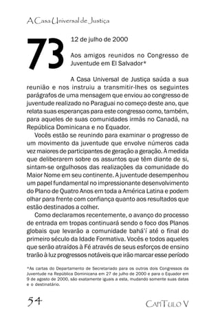 A Casa Universal de Justiça

73

12 de julho de 2000
Aos amigos reunidos no Congresso de
Juventude em El Salvador*

A Casa Universal de Justiça saúda a sua
reunião e nos instruiu a transmitir-lhes os seguintes
parágrafos de uma mensagem que enviou ao congresso de
juventude realizado no Paraguai no começo deste ano, que
relata suas esperanças para este congresso como, também,
para aqueles de suas comunidades irmãs no Canadá, na
República Dominicana e no Equador.
Vocês estão se reunindo para examinar o progresso de
um movimento da juventude que envolve números cada
vez maiores de participantes de geração a geração. À medida
que deliberarem sobre os assuntos que têm diante de si,
sintam-se orgulhosos das realizações da comunidade do
Maior Nome em seu continente. A juventude desempenhou
um papel fundamental no impressionante desenvolvimento
do Plano de Quatro Anos em toda a América Latina e podem
olhar para frente com confiança quanto aos resultados que
estão destinados a colher.
Como declaramos recentemente, o avanço do processo
de entrada em tropas continuará sendo o foco dos Planos
globais que levarão a comunidade bahá’’í até o final do
primeiro século da Idade Formativa. Vocês e todos aqueles
que serão atraídos à Fé através de seus esforços de ensino
trarão à luz progressos notáveis que irão marcar esse período
*As cartas do Departamento de Secretariado para os outros dois Congressos da
Juventude na República Dominicana em 27 de julho de 2000 e para o Equador em
9 de agosto de 2000, são exatamente iguais a esta, mudando somente suas datas
e o destinatário.

54

CAPÍTULO V

 