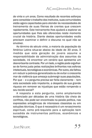 A Casa Universal de Justiça
de vinte e um anos. Como resultado de recentes esforços
para consolidar o trabalho dos institutos, suas comunidades
estão agora capacitadas para atender às necessidades de
treinamento de suas fileiras de crentes que crescem
rapidamente. Este treinamento lhes ajudará a explorar as
oportunidades que lhes são oferecidas neste momento
crucial da história. Diante destas oportunidades vocês
precisam examinar e definir o discurso no qual irão se
envolver.
Ao término do século vinte, a maioria da população da
América Latina situa-se abaixo da idade de 30 anos. À
medida que esta geração de jovens assume a
responsabilidade da administração dos assuntos da
sociedade, irá encontrar um cenário que apresenta um
desnorteante contraste. Por um lado, a região pode orgulharse de forma justa pelas realizações brilhantes nas esferas
intelectuais, tecnológicas e econômicas. Por outro, ela falhou
em reduzir a pobreza generalizada ou de evitar o crescente
mar de violência que ameaça submergir suas populações.
Por que –– e a pergunta precisa ser feita claramente –– tem
esta sociedade sido impotente, a despeito de sua grande
riqueza em remover as injustiças que estão rompendo o
seu tecido social?
A resposta a esta pergunta, como amplamente
evidenciado por décadas de uma história tão cheia de
conflitos, não pode ser encontrada na paixão política, nas
expressões antagônicas de interesses classistas ou em
soluções técnicas. O que é necessário é um renascimento
espiritual, como pré-requisito para a aplicação bem
sucedida de instrumentos políticos, econômicos e
tecnológicos.
JUVENTUDE

55

 
