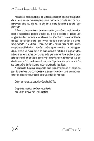 A Casa Universal de Justiça
Mas há a necessidade de um catalisador. Estejam seguros
de que, apesar de seu pequeno número, vocês são canais
através dos quais tal elemento catalisador poderá ser
provido.
Não se desalentem se seus esforços são considerados
como utópicos pelas vozes que se opõem a qualquer
sugestão de mudança fundamental. Confiem na capacidade
desta geração para se livrar dessa confusão de uma
sociedade dividida. Para se desincumbirem de suas
responsabilidades, vocês terão que mostrar a coragem
daqueles que se atêm aos padrões de retidão e cujas vidas
são caracterizadas por pureza de pensamento e ação, e cujo
propósito é orientado por amor e uma fé indomável. Ao se
dedicarem à cura dos males que afligem seus povos, vocês
se tornarão defensores invencíveis da justiça.
A Casa de Justiça nos pede que transmitamos a todos os
participantes do congresso a assertiva de suas amorosas
orações para o sucesso de suas deliberações.
Com amorosas saudações bahá’’ís,
Departamento de Secretariado
da Casa Universal de Justiça

56

CAPÍTULO V

 