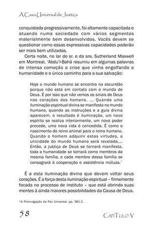 A Casa Universal de Justiça
conquistada progressivamente, foi altamente capacitada e
atuando numa sociedade com vários segmentos
materialmente bem desenvolvidos. Vocês devem se
questionar como essas expressivas capacidades poderão
ser mais bem utilizadas.
Certa noite, no lar do sr. e da sra. Sutherland Maxwell
em Montreal, ‘‘Abdu’’l-Bahá resumiu em algumas palavras
de intensa comoção a crise que vinha engolfando a
humanidade e o único caminho para a sua salvação:
Hoje o mundo humano se encontra na escuridão
porque não está em contato com o mundo de
Deus. É por isso que não vemos os sinais de Deus
nos corações dos homens. ... Quando uma
iluminação espiritual divina se manifesta no mundo
humano, quando as instruções e a guia divina
aparecem, o resultado é iluminação, um novo
espírito se realiza interiormente, um novo poder
procede, uma nova vida é concedida. É como o
nascimento do reino animal para o reino humano.
Quando o homem adquirir estas virtudes, a
unicidade do mundo humano será revelada,...
Então, a justiça de Deus se tornará manifesta,
toda a humanidade se tornará como membros da
mesma família, e cada membro dessa família se
consagrará à cooperação e assistência mútuas.*

É a esta iluminação divina que devem voltar seus
corações. É a força desta iluminação espiritual –– firmemente
focada no processo de instituto –– que está abrindo suas
mentes à ainda maiores possibilidades da Causa de Deus.
*A Promulgação da Paz Universal. pp. 381-2.

58

CAPÍTULO V

 