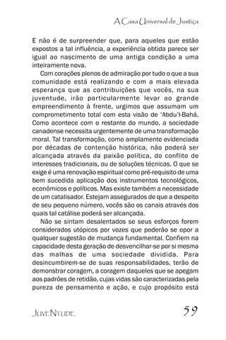 A Casa Universal de Justiça
E não é de surpreender que, para aqueles que estão
expostos a tal influência, a experiência obtida parece ser
igual ao nascimento de uma antiga condição a uma
inteiramente nova.
Com corações plenos de admiração por tudo o que a sua
comunidade está realizando e com a mais elevada
esperança que as contribuições que vocês, na sua
juventude, irão particularmente levar ao grande
empreendimento à frente, urgimos que assumam um
comprometimento total com esta visão de ‘‘Abdu’’l-Bahá.
Como acontece com o restante do mundo, a sociedade
canadense necessita urgentemente de uma transformação
moral. Tal transformação, como amplamente evidenciada
por décadas de contenção histórica, não poderá ser
alcançada através da paixão política, do conflito de
interesses tradicionais, ou de soluções técnicas. O que se
exige é uma renovação espiritual como pré-requisito de uma
bem sucedida aplicação dos instrumentos tecnológicos,
econômicos e políticos. Mas existe também a necessidade
de um catalisador. Estejam assegurados de que a despeito
de seu pequeno número, vocês são os canais através dos
quais tal catálise poderá ser alcançada.
Não se sintam desalentados se seus esforços forem
considerados utópicos por vozes que poderão se opor a
qualquer sugestão de mudança fundamental. Confiem na
capacidade desta geração de desvencilhar-se por si mesma
das malhas de uma sociedade dividida. Para
desincumbirem-se de suas responsabilidades, terão de
demonstrar coragem, a coragem daqueles que se apegam
aos padrões de retidão, cujas vidas são caracterizadas pela
pureza de pensamento e ação, e cujo propósito está
JUVENTUDE

59

 