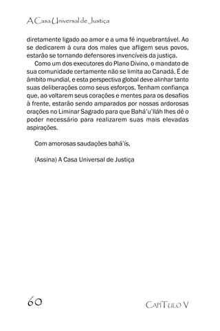 A Casa Universal de Justiça
diretamente ligado ao amor e a uma fé inquebrantável. Ao
se dedicarem à cura dos males que afligem seus povos,
estarão se tornando defensores invencíveis da justiça.
Como um dos executores do Plano Divino, o mandato de
sua comunidade certamente não se limita ao Canadá. É de
âmbito mundial, e esta perspectiva global deve alinhar tanto
suas deliberações como seus esforços. Tenham confiança
que, ao voltarem seus corações e mentes para os desafios
à frente, estarão sendo amparados por nossas ardorosas
orações no Liminar Sagrado para que Bahá’’u’’lláh lhes dê o
poder necessário para realizarem suas mais elevadas
aspirações.
Com amorosas saudações bahá’’ís,
(Assina) A Casa Universal de Justiça

60

CAPÍTULO V

 