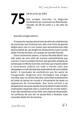 A Casa Universal de Justiça

75

28 de junho de 2001
Aos amigos reunidos na Segunda
Conferência de Juventude em Sherbrooke,
Canadá, de 28 de junho a 1 de julho de
2001

Queridos amigos bahá’’ís,
O crescente impulso decorrente da série de conferências
de juventude nas Américas tem sido uma fonte de grande
alegria para nós e é com prazer que aproveitaremos esta
oportunidade de nos dirigirmos diretamente à sua reunião
deste final de semana, no coração do Canadá francês.
Como certamente sabem, o Centro Mundial Bahá’’í tem
sido palco de uma série de eventos extraordinários que
marcam o bem-sucedido término dos grandes projetos de
construção no Monte Carmelo, eventos cujo impacto sobre
a consciência pública em todo o mundo mais que
ultrapassou a mais elevada das expectativas da comunidade
bahá’’í. À conclusão da conferência que fez parte da
inauguração, dirigimos uma mensagem aos amigos
reunidos aqui no Centro Mundial, provindos praticamente
de todas as partes do mundo e virtualmente de todos os
segmentos da humanidade. Seu tema central e as
perspectivas nas quais aquele tema foi determinado contêm
implicações especiais para a juventude do mundo bahá’’í,
e por isso decidimos enviar-lhes uma cópia da declaração,
na confiança de que ela irá ajudar-lhes a focalizar suas
consultas deste fim de semana.
JUVENTUDE

61

 