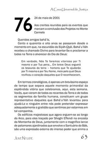 A Casa Universal de Justiça

76

24 de maio de 2001
Aos crentes reunidos para os eventos que
marcam a conclusão dos Projetos no Monte
Carmelo

Queridos amigos bahá’’ís,
Cento e quarenta e oito anos se passaram desde o
momento em que, na escuridão do Síyáh-Chál, Bahá’’u’’lláh
recebeu o chamado Divino para levantar-Se e proclamar a
todos na Terra o alvorecer do Dia de Deus:
Em verdade, Nós Te faremos vitorioso por Ti
mesmo e por Tua pena... Em breve Deus erguerá
os tesouros da terra –– homens que Te ajudarão
por Ti mesmo e por Teu Nome, meio pelo qual Deus
revificou o coração daqueles que O reconheceram.

Em termos cronológicos, é apenas um brevíssimo espaço
de tempo que separa aquele momento primordial da
esplêndida vitória que celebramos, aqui, esta semana.
Vocês, que vieram de todos os recantos da Terra e de todos
os segmentos da família humana, constituem um grupo
representativo daqueles que Bahá’’u’’lláh levantou para
ajudá-Lo e ninguém entre nós pode pretender expressar
adequadamente a gratidão que sentimos por estarmos em
tal companhia.
Os edifícios majestosos que agora erguem-se ao longo
do Arco, para eles traçado por Shoghi Effendi na encosta
da Montanha de Deus, juntamente com o magnífico lance
de patamares ajardinados que envolve o Santuário do Báb,
são uma expressão externa do imenso poder que anima a
JUVENTUDE

63

 