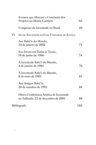 Rúhíyyih Khánum
Eventos que Marcam a Conclusão dos
Projetos no Monte Carmelo
Congresso de Juventude no Brasil
VI

63
69

GUIAS ADICIONAIS DA CASA UNIVERSAL DE JUSTIÇA
Aos Bahá’ís do Mundo,
10 de janeiro de 2002

71

Aos Jovens em Todas as Terras,
10 de junho de 1966

74

À Juventude Bahá’í do Mundo,
3 de janeiro de 1984

76

À Juventude Bahá’í do Mundo,
8 de maio de 1985

81

Aos Amigos Bahá’ís,
28 de outubro de 1992

84

Oitava Conferência Asiática de Juventude
na Tailândia, 22 de dezembro de 2001

88

Bibliografia

vi

103

INTRODUÇÃO

 