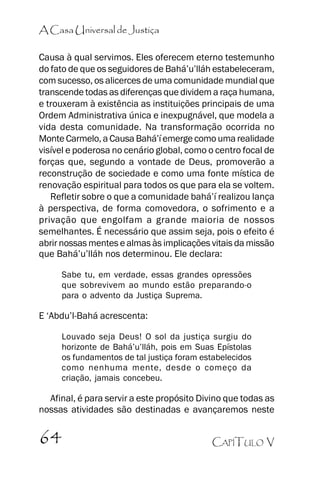 A Casa Universal de Justiça
Causa à qual servimos. Eles oferecem eterno testemunho
do fato de que os seguidores de Bahá’’u’’lláh estabeleceram,
com sucesso, os alicerces de uma comunidade mundial que
transcende todas as diferenças que dividem a raça humana,
e trouxeram à existência as instituições principais de uma
Ordem Administrativa única e inexpugnável, que modela a
vida desta comunidade. Na transformação ocorrida no
Monte Carmelo, a Causa Bahá’’í emerge como uma realidade
visível e poderosa no cenário global, como o centro focal de
forças que, segundo a vontade de Deus, promoverão a
reconstrução de sociedade e como uma fonte mística de
renovação espiritual para todos os que para ela se voltem.
Refletir sobre o que a comunidade bahá’’í realizou lança
à perspectiva, de forma comovedora, o sofrimento e a
privação que engolfam a grande maioria de nossos
semelhantes. É necessário que assim seja, pois o efeito é
abrir nossas mentes e almas às implicações vitais da missão
que Bahá’’u’’lláh nos determinou. Ele declara:
Sabe tu, em verdade, essas grandes opressões
que sobrevivem ao mundo estão preparando-o
para o advento da Justiça Suprema.

E ‘‘Abdu’’l-Bahá acrescenta:
Louvado seja Deus! O sol da justiça surgiu do
horizonte de Bahá’’u’’lláh, pois em Suas Epístolas
os fundamentos de tal justiça foram estabelecidos
como nenhuma mente, desde o começo da
criação, jamais concebeu.

Afinal, é para servir a este propósito Divino que todas as
nossas atividades são destinadas e avançaremos neste

64

CAPÍTULO V

 