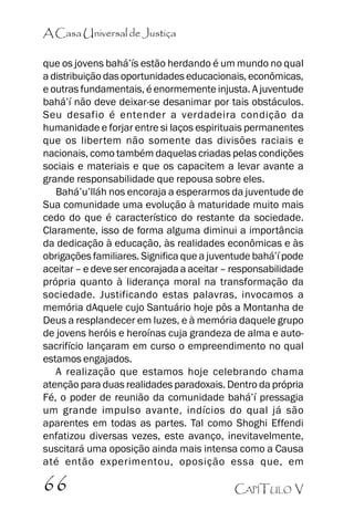 A Casa Universal de Justiça
que os jovens bahá’’ís estão herdando é um mundo no qual
a distribuição das oportunidades educacionais, econômicas,
e outras fundamentais, é enormemente injusta. A juventude
bahá’’í não deve deixar-se desanimar por tais obstáculos.
Seu desafio é entender a verdadeira condição da
humanidade e forjar entre si laços espirituais permanentes
que os libertem não somente das divisões raciais e
nacionais, como também daquelas criadas pelas condições
sociais e materiais e que os capacitem a levar avante a
grande responsabilidade que repousa sobre eles.
Bahá’’u’’lláh nos encoraja a esperarmos da juventude de
Sua comunidade uma evolução à maturidade muito mais
cedo do que é característico do restante da sociedade.
Claramente, isso de forma alguma diminui a importância
da dedicação à educação, às realidades econômicas e às
obrigações familiares. Significa que a juventude bahá’’í pode
aceitar –– e deve ser encorajada a aceitar –– responsabilidade
própria quanto à liderança moral na transformação da
sociedade. Justificando estas palavras, invocamos a
memória dAquele cujo Santuário hoje pôs a Montanha de
Deus a resplandecer em luzes, e à memória daquele grupo
de jovens heróis e heroínas cuja grandeza de alma e autosacrifício lançaram em curso o empreendimento no qual
estamos engajados.
A realização que estamos hoje celebrando chama
atenção para duas realidades paradoxais. Dentro da própria
Fé, o poder de reunião da comunidade bahá’’í pressagia
um grande impulso avante, indícios do qual já são
aparentes em todas as partes. Tal como Shoghi Effendi
enfatizou diversas vezes, este avanço, inevitavelmente,
suscitará uma oposição ainda mais intensa como a Causa
até então experimentou, oposição essa que, em

66

CAPÍTULO V

 