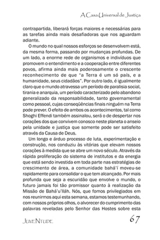 A Casa Universal de Justiça
contrapartida, liberará forças maiores e necessárias para
as tarefas ainda mais desafiadoras que nos aguardam
adiante.
O mundo no qual nossos esforços se desenvolvem está,
da mesma forma, passando por mudanças profundas. De
um lado, a enorme rede de organismos e indivíduos que
promovem o entendimento e a cooperação entre diferentes
povos, afirma ainda mais poderosamente o crescente
reconhecimento de que ““a Terra é um só país, e a
humanidade, seus cidadãos””. Por outro lado, é igualmente
claro que o mundo atravessa um período de paralisia social,
tirania e anarquia, um período caracterizado pelo abandono
generalizado da responsabilidade, tanto governamental
como pessoal, cujas conseqüências finais ninguém na Terra
pode prever. O efeito de ambos os acontecimentos, tal como
Shoghi Effendi também assinalou, será o de despertar nos
corações dos que convivem conosco neste planeta o anseio
pela unidade e justiça que somente pode ser satisfeito
através da Causa de Deus.
Um longo e árduo processo de luta, experimentação e
construção, nos conduziu às vitórias que elevam nossos
corações à medida que se abre um novo século. Através da
rápida proliferação do sistema de institutos e da energia
que está sendo investida em toda parte nas estratégias de
crescimento de área, a comunidade bahá’’í moveu-se
rapidamente para consolidar o que tem alcançado. Por mais
profunda que seja a escuridão que envolve o mundo, o
futuro jamais foi tão promissor quanto à realização da
Missão de Bahá’’u’’lláh. Nós, que fomos privilegiados em
nos reunirmos aqui esta semana, estamos testemunhando,
com nossos próprios olhos, o alvorecer do cumprimento das
palavras reveladas pelo Senhor das Hostes sobre esta
JUVENTUDE

67

 