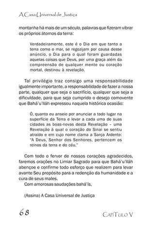 A Casa Universal de Justiça
montanha há mais de um século, palavras que fizeram vibrar
os próprios átomos da terra:
Verdadeiramente, este é o Dia em que tanto a
terra como o mar, se regozijam por causa desse
anúncio, o Dia para o qual foram guardadas
aquelas coisas que Deus, por uma graça além da
compreensão de qualquer mente ou coração
mortal, destinou à revelação.

Tal privilégio traz consigo uma responsabilidade
igualmente importante, a responsabilidade de fazer a nossa
parte, qualquer que seja o sacrifício, qualquer que seja a
dificuldade, para que seja cumprido o desejo comovente
que Bahá’’u’’lláh expressou naquela histórica ocasião:
Ó, quanto eu anseio por anunciar a todo lugar na
superfície da Terra e levar a cada uma de suas
cidades as boas-novas desta Revelação –– uma
Revelação à qual o coração do Sinai se sentiu
atraído e em cujo nome clama a Sarça Ardente:
““A Deus, Senhor dos Senhores, pertencem os
reinos da terra e do céu.””

Com todo o fervor de nossos corações agradecidos,
faremos orações no Limiar Sagrado para que Bahá’’u’’lláh
abençoe e confirme todo esforço que realizem para levar
avante Seu propósito para a redenção da humanidade e a
cura de seus males.
Com amorosas saudações bahá’’ís,
(Assina) A Casa Universal de Justiça

68

CAPÍTULO V

 