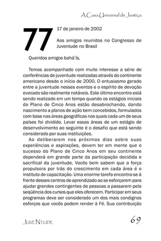 A Casa Universal de Justiça

77

17 de janeiro de 2002
Aos amigos reunidos no Congresso de
Juventude no Brasil

Queridos amigos bahá’’ís,

Temos acompanhado com muito interesse a série de
conferências de juventude realizadas através do continente
americano desde o início de 2000. O entusiasmo gerado
entre a juventude nesses eventos e o espírito de devoção
evocado são realmente notáveis. Este último encontro está
sendo realizado em um tempo quando os estágios iniciais
do Plano de Cinco Anos estão desabrochando, dando
nascimento a planos de ação bem concebidos, formulados
com base nas áreas geográficas nas quais cada um de seus
países foi dividido. Levar essas áreas de um estágio de
desenvolvimento ao seguinte é o desafio que está sendo
considerado por suas instituições.
Ao deliberarem nos próximos dias sobre suas
experiências e aspirações, devem ter em mente que o
sucesso do Plano de Cinco Anos em seu continente
dependerá em grande parte da participação decidida e
sacrifical da juventude. Vocês bem sabem que a força
propulsora por trás do crescimento em cada área é o
instituto de capacitação. Uma enorme tarefa encontra-se à
frente desses centros de aprendizado ao se esforçarem para
ajudar grandes contingentes de pessoas a passarem pela
seqüência dos cursos que eles oferecem. Participar em seus
programas deve ser considerado um dos mais condignos
esforços que vocês podem render à Fé. Sua contribuição
JUVENTUDE

69

 