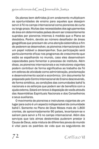 guias adicionais daCasa Universal de Justiça
Os planos bem definidos já em andamento multiplicam
as oportunidades de ensino para aqueles que desejam
servir à Fé no campo internacional como pioneiros de curto
ou longo prazo. Muitas das necessidades dos agrupamentos
de área em determinados países devem ser crescentemente
supridas por pioneiros internos à medida que o Plano se
desdobra. Porém, devido ao número desafiador de áreas
geográficas que precisam de uma atenção sistemática a fim
de poderem se desenvolver, os pioneiros internacionais têm
um papel notável a desempenhar. Sua participação será
particularmente eficaz nos programas de crescimento que
estão se espalhando no mundo, caso eles desenvolvam
capacidades para fomentar o processo de instituto. Além
disso, os pioneiros internacionais e os instrutores viajantes
podem contribuir de forma significativa ao trabalho da Fé
em esferas de atividade como administração, proclamação
e desenvolvimento social e econômico. Um documento foi
preparado pelo Centro Internacional de Ensino descrevendo,
de forma sintética, as condições das comunidades bahá’’ís
nacionais e os esforços que podem ser de benefício com a
ajuda externa. Estará em breve à disposição de vocês através
das Assembléias Espirituais Nacionais e dos Conselheiros
e seus auxiliares.
O movimento de pioneiros e instrutores viajantes de um
lugar para outro é um aspecto indispensável da comunidade
bahá’’í. Somente no Plano de Doze Meses mais de 1.800
crentes, de aproximadamente 90 países, levantaram-se e
saíram para servir a Fé no campo internacional. Além dos
serviços que tais almas destemidas puderam prestar à
Causa de Deus, esta mistura de diferentes povos do mundo
é vital para os padrões de vida que os seguidores de

72

CAPÍTULO VI

 