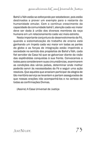 guias adicionais daCasa Universal de Justiça
Bahá’’u’’lláh estão se esforçando por estabelecer, pois estão
destinados a prover um exemplo para o restante da
humanidade emular. Com o contínuo crescimento da
capacidade da comunidade bahá’’í, atenção cada vez maior
deve ser dada à união dos diversos membros da raça
humana em um relacionamento cada vez mais estreito.
Nesta importante conjuntura do desenvolvimento da Fé,
quando a sistematização do trabalho de ensino está
ganhando um ímpeto cada vez maior em todas as partes
do globo e as forças de integração estão impelindo a
sociedade no sentido dos propósitos de Bahá’’u’’lláh, cada
fiel servidor da Casa há que se galvanizar diante da visão
das esplêndidas conquistas à sua frente. Convocamos a
todos para considerarem suas circunstâncias, examinarem
as condições dos vários países, determinar onde melhor
poderão servir às necessidades da Fé e seguir uma ação
resoluta. Que aqueles que anseiam participar da alegria de
tão meritório serviço se levantem e partam assegurados de
que nossas orações irão acompanhá-los e na certeza de
todas as confirmações Divinas.
(Assina) A Casa Universal de Justiça

JUVENTUDE

73

 