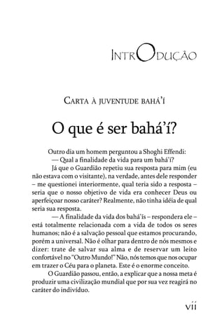Carta à Juventude Bahá’’í

INTR

ODUÇÃO

CARTA À JUVENTUDE BAHÁ’’Í

O que é ser bahá’’í?
Outro dia um homem perguntou a Shoghi Effendi:
–––– Qual a finalidade da vida para um bahá’’í?
Já que o Guardião repetiu sua resposta para mim (eu
não estava com o visitante), na verdade, antes dele responder
–– me questionei interiormente, qual teria sido a resposta ––
seria que o nosso objetivo de vida era conhecer Deus ou
aperfeiçoar nosso caráter? Realmente, não tinha idéia de qual
seria sua resposta.
–––– A finalidade da vida dos bahá’’ís –– respondera ele ––
está totalmente relacionada com a vida de todos os seres
humanos; não é a salvação pessoal que estamos procurando,
porém a universal. Não é olhar para dentro de nós mesmos e
dizer: trate de salvar sua alma e de reservar um leito
confortável no ““Outro Mundo!”” Não, nós temos que nos ocupar
em trazer o Céu para o planeta. Este é o enorme conceito.
O Guardião passou, então, a explicar que a nossa meta é
produzir uma civilização mundial que por sua vez reagirá no
caráter do indivíduo.
JUVENTUDE

vii

 