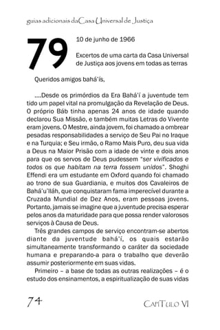 guias adicionais daCasa Universal de Justiça

79

10 de junho de 1966
Excertos de uma carta da Casa Universal
de Justiça aos jovens em todas as terras

Queridos amigos bahá’’ís,

....Desde os primórdios da Era Bahá’’í a juventude tem
tido um papel vital na promulgação da Revelação de Deus.
O próprio Báb tinha apenas 24 anos de idade quando
declarou Sua Missão, e também muitas Letras do Vivente
eram jovens. O Mestre, ainda jovem, foi chamado a ombrear
pesadas responsabilidades a serviço de Seu Pai no Iraque
e na Turquia; e Seu irmão, o Ramo Mais Puro, deu sua vida
a Deus na Maior Prisão com a idade de vinte e dois anos
para que os servos de Deus pudessem ““ser vivificados e
todos os que habitam na terra fossem unidos””. Shoghi
Effendi era um estudante em Oxford quando foi chamado
ao trono de sua Guardiania, e muitos dos Cavaleiros de
Bahá’’u’’lláh, que conquistaram fama imperecível durante a
Cruzada Mundial de Dez Anos, eram pessoas jovens.
Portanto, jamais se imagine que a juventude precisa esperar
pelos anos da maturidade para que possa render valorosos
serviços à Causa de Deus.
Três grandes campos de serviço encontram-se abertos
diante da juventude bahá’’í, os quais estarão
simultaneamente transformando o caráter da sociedade
humana e preparando-a para o trabalho que deverão
assumir posteriormente em suas vidas.
Primeiro –– a base de todas as outras realizações –– é o
estudo dos ensinamentos, a espiritualização de suas vidas

74

CAPÍTULO VI

 