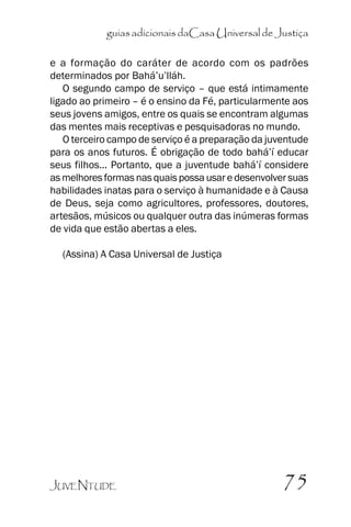 guias adicionais daCasa Universal de Justiça
e a formação do caráter de acordo com os padrões
determinados por Bahá’’u’’lláh.
O segundo campo de serviço –– que está intimamente
ligado ao primeiro –– é o ensino da Fé, particularmente aos
seus jovens amigos, entre os quais se encontram algumas
das mentes mais receptivas e pesquisadoras no mundo.
O terceiro campo de serviço é a preparação da juventude
para os anos futuros. É obrigação de todo bahá’’í educar
seus filhos... Portanto, que a juventude bahá’’í considere
as melhores formas nas quais possa usar e desenvolver suas
habilidades inatas para o serviço à humanidade e à Causa
de Deus, seja como agricultores, professores, doutores,
artesãos, músicos ou qualquer outra das inúmeras formas
de vida que estão abertas a eles.
(Assina) A Casa Universal de Justiça

JUVENTUDE

75

 