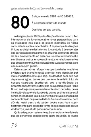 guias adicionais daCasa Universal de Justiça

80

3 de janeiro de 1984 - ANO 140 E.B.
À juventude bahá’’í do mundo
Queridos amigos bahá’’ís,

A designação de 1985 pelas Nações Unidas como o Ano
Internacional da Juventude abre novas perspectivas para
as atividades nas quais os jovens membros de nossa
comunidade estão empenhados. A esperança das Nações
Unidas ao dirigir-se desta forma à juventude é de encorajar
sua participação consciente nos afazeres do mundo através
de seu envolvimento no desenvolvimento internacional e
em diversos outros empreendimentos e relacionamentos
que possam contribuir na realização de suas aspirações para
um mundo sem guerra.
Estas expectativas reforçam as oportunidades imediatas
e vastas que chamam nossa atenção. Para visualizar, por
mais imperfeitamente que seja, os desafios com que nos
deparamos agora, temos que unicamente refletir, à luz de
nossas sagradas Escrituras, sob a confluência de
circunstâncias favoráveis trazidas pela aceleração do Plano
Divino ao longo de aproximadamente cinco décadas, pelas
incalculáveis potencialidades do drama espiritual que está
sendo encenado no Irã e pela energia criativa acionada pela
conscientização da proximidade do fim do século vinte. Sem
dúvida, está dentro do poder vocês contribuir significativamente para conceder forma às sociedades do século
vindouro; a juventude pode mover o mundo.
Quão adequado, realmente quão emocionante o fato de
que tão portentosa ocasião surge agora pra vocês, os jovens

76

CAPÍTULO VI

 