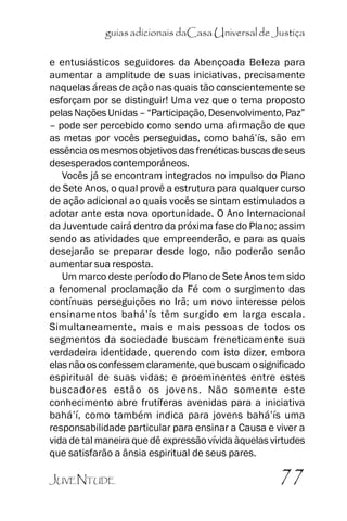 guias adicionais daCasa Universal de Justiça
e entusiásticos seguidores da Abençoada Beleza para
aumentar a amplitude de suas iniciativas, precisamente
naquelas áreas de ação nas quais tão conscientemente se
esforçam por se distinguir! Uma vez que o tema proposto
pelas Nações Unidas –– ““Participação, Desenvolvimento, Paz””
–– pode ser percebido como sendo uma afirmação de que
as metas por vocês perseguidas, como bahá’’ís, são em
essência os mesmos objetivos das frenéticas buscas de seus
desesperados contemporâneos.
Vocês já se encontram integrados no impulso do Plano
de Sete Anos, o qual provê a estrutura para qualquer curso
de ação adicional ao quais vocês se sintam estimulados a
adotar ante esta nova oportunidade. O Ano Internacional
da Juventude cairá dentro da próxima fase do Plano; assim
sendo as atividades que empreenderão, e para as quais
desejarão se preparar desde logo, não poderão senão
aumentar sua resposta.
Um marco deste período do Plano de Sete Anos tem sido
a fenomenal proclamação da Fé com o surgimento das
contínuas perseguições no Irã; um novo interesse pelos
ensinamentos bahá’’ís têm surgido em larga escala.
Simultaneamente, mais e mais pessoas de todos os
segmentos da sociedade buscam freneticamente sua
verdadeira identidade, querendo com isto dizer, embora
elas não os confessem claramente, que buscam o significado
espiritual de suas vidas; e proeminentes entre estes
buscadores estão os jovens. Não somente este
conhecimento abre frutíferas avenidas para a iniciativa
bahá’’í, como também indica para jovens bahá’’ís uma
responsabilidade particular para ensinar a Causa e viver a
vida de tal maneira que dê expressão vívida àquelas virtudes
que satisfarão a ânsia espiritual de seus pares.
JUVENTUDE

77

 