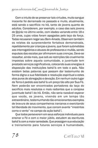 guias adicionais daCasa Universal de Justiça
Com o intuito de se preservar tais virtudes, muito sangue
inocente foi derramado no passado e muito, atualmente,
está sendo o sacrifício no Irã, tanto de jovens quanto de
adultos. Considerem, por exemplo, o caso das seis jovens
de Shíráz no último verão, com idades variando entre 18 e
25 anos, cujas vidas foram apagadas pelo laço da força.
Todas recusaram negar seu Bem-Amado. Observem também
os relatos da surpreendente fortaleza demonstrada,
repetidamente por crianças e jovens, que foram submetidos
aos interrogatórios e abusos de professores e mullás, sendo
expulsos das escolas por afirmarem suas crenças. Deve-se
ressaltar, ainda mais, que sob as restrições tão cruelmente
impostas sobre aquela comunidade, a juventude tem
prestado serviços significativos, colocando suas energias à
disposição das instituições bahá’’ís em todo o país. Não
existem belas palavras que possam dar testemunho de
forma digna a sua fidelidade e resolução espiritual a estes
atos puros de abnegação e devoção. Em nenhum outro lugar
da Terra é pedido aos bahá’’ís um preço tão alto por Sua Fé.
Nem poderão ser encontrados portadores da taça do
sacrifício mais resolutos e mais radiantes que a corajosa
juventude bahá’’í do Irã. Então, não seria razoável esperar
que vocês, os jovens, vivendo em um tempo tão
extraordinário, testemunhando tão emocionantes exemplos
de bravura de seus companheiros iranianos e exercitando
tal liberdade de movimento, que corram avante ““irrestritos
como o vento”” no campo da ação bahá’’í.
Que todos perseverem em seus esforços individuais para
ensinar a Fé e com o maior júbilo, estudem as escrituras
bahá’’ís com a maior seriedade. Que prossigam sua educação
e treinamento para futuros serviços à humanidade,

78

CAPÍTULO VI

 