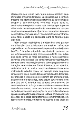 guias adicionais daCasa Universal de Justiça
oferecendo seu tempo livre, tanto quanto possível, para
atividades em nome da Causa. Que aqueles que já tenham
trabalho fixo e tenham constituído família, se esforcem para
chegar à personificação viva dos ideais bahá’’ís,
desenvolvendo espiritualmente suas famílias e participando
ativamente nos esforços de frente interna ou nos campos
de pioneirismo no exterior. Que todos respondam às atuais
necessidades com as quais a Fé se defronta, demonstrando
uma nova medida de dedicação para as tarefas mais
urgentes.
Além dessas aspirações é necessária uma grande
mobilização das atividades de ensino, refletindo
regularidade nas formas de serviços prestados pelos jovens
bahá’’ís. O impulso natural da juventude de mudar-se de
um lugar para outro, aliado com seu abundante zelo, indica
que pode tornar-se mais deliberada e numerosamente
envolvida em atividades tais como instrutores-viajantes. Um
exemplo desta mobilização poderia ser os projetos de curta
duração, realizadas na frente interna ou no exterior,
dedicados tanto ao ensino quanto ao desenvolvimento da
melhoria da vida dos povos. Um exemplo seria, enquanto
ainda jovens e sem o peso das responsabilidades de família,
dar atenção à idéia de se oferecerem por um tempo fixo,
digamos um ou dois anos, para algum serviço bahá’’í em
seu país ou no exterior, nos campos de ensino ou de
desenvolvimento. A força e a estabilidade da comunidade
deverão aumentar, caso tais formas de serviço forem
seguidas por sucessivas gerações de jovens. Sem levar em
consideração as formas de serviço, todavia, os jovens devem
entender que estão completamente comprometidos, em
todos os momentos, em todos os lugares e sob todas as
JUVENTUDE

79

 