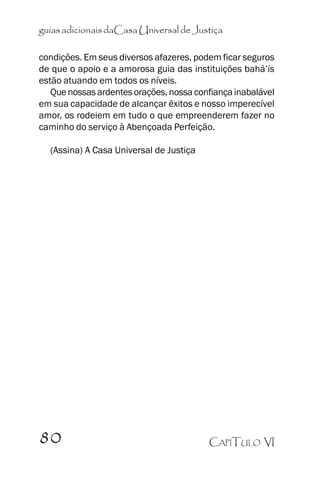 guias adicionais daCasa Universal de Justiça
condições. Em seus diversos afazeres, podem ficar seguros
de que o apoio e a amorosa guia das instituições bahá’’ís
estão atuando em todos os níveis.
Que nossas ardentes orações, nossa confiança inabalável
em sua capacidade de alcançar êxitos e nosso imperecível
amor, os rodeiem em tudo o que empreenderem fazer no
caminho do serviço à Abençoada Perfeição.
(Assina) A Casa Universal de Justiça

80

CAPÍTULO VI

 