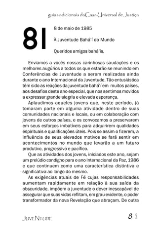 guias adicionais daCasa Universal de Justiça

81

8 de maio de 1985
À Juventude Bahá’’í do Mundo
Queridos amigos bahá’’ís,

Enviamos a vocês nossas carinhosas saudações e os
melhores augúrios a todos os que estarão se reunindo em
Conferências de Juventude a serem realizadas ainda
durante o ano Internacional da Juventude. Tão entusiástica
têm sido as reações da juventude bahá’’í em muitos países,
aos desafios deste ano especial, que nos sentimos movidos
a expressar grande alegria e elevada esperança.
Aplaudimos aqueles jovens que, neste período, já
tomaram parte em alguma atividade dentro de suas
comunidades nacionais e locais, ou em colaboração com
jovens de outros países, e os convocamos a preservarem
em seus esforços imbatíveis para adquirirem qualidades
espirituais e qualificações úteis. Pois se assim o fizerem, a
influência de seus elevados motivos se fará sentir em
acontecimentos no mundo que levarão a um futuro
produtivo, progressivo e pacífico.
Que as atividades dos jovens, iniciados este ano, sejam
um prelúdio condigno para o ano Internacional da Paz, 1986
e que continuem como uma característica distintiva e
significativa ao longo do mesmo.
As exigências atuais de Fé cujas responsabilidades
aumentam rapidamente em relação à sua saída da
obscuridade, impõem a juventude o dever inescapável de
assegurar que suas vidas reflitam, em grau evidente, o poder
transformador da nova Revelação que abraçam. De outra
JUVENTUDE

81

 