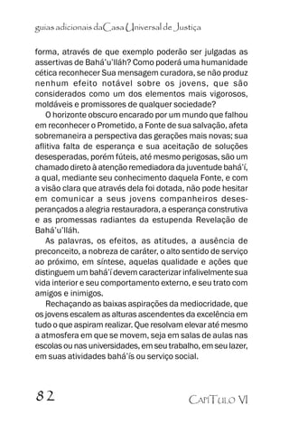 guias adicionais daCasa Universal de Justiça
forma, através de que exemplo poderão ser julgadas as
assertivas de Bahá’’u’’lláh? Como poderá uma humanidade
cética reconhecer Sua mensagem curadora, se não produz
nenhum efeito notável sobre os jovens, que são
considerados como um dos elementos mais vigorosos,
moldáveis e promissores de qualquer sociedade?
O horizonte obscuro encarado por um mundo que falhou
em reconhecer o Prometido, a Fonte de sua salvação, afeta
sobremaneira a perspectiva das gerações mais novas; sua
aflitiva falta de esperança e sua aceitação de soluções
desesperadas, porém fúteis, até mesmo perigosas, são um
chamado direto à atenção remediadora da juventude bahá’’í,
a qual, mediante seu conhecimento daquela Fonte, e com
a visão clara que através dela foi dotada, não pode hesitar
em comunicar a seus jovens companheiros desesperançados a alegria restauradora, a esperança construtiva
e as promessas radiantes da estupenda Revelação de
Bahá’’u’’lláh.
As palavras, os efeitos, as atitudes, a ausência de
preconceito, a nobreza de caráter, o alto sentido de serviço
ao próximo, em síntese, aquelas qualidade e ações que
distinguem um bahá’’í devem caracterizar infalivelmente sua
vida interior e seu comportamento externo, e seu trato com
amigos e inimigos.
Rechaçando as baixas aspirações da mediocridade, que
os jovens escalem as alturas ascendentes da excelência em
tudo o que aspiram realizar. Que resolvam elevar até mesmo
a atmosfera em que se movem, seja em salas de aulas nas
escolas ou nas universidades, em seu trabalho, em seu lazer,
em suas atividades bahá’’ís ou serviço social.

82

CAPÍTULO VI

 
