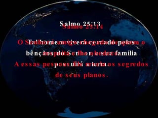 Salmo 25:13 Tal homem viverá cercado pelas bênçãos do Senhor, e sua família possuirá a terra. Salmo 25:14 O Senhor é amigo chegado de quem o respeita e lhe obedece. A essas pessoas Ele revela os segredos de seus planos. 