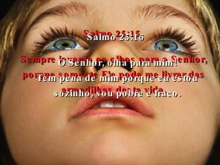 Salmo 25:15 Sempre levanto os olhos para o Senhor, porque somente Ele pode me livrar das armadilhas desta vida. Salmo 25:16 Ó Senhor, olha para mim! Tem pena de mim porque eu estou sozinho, sou pobre e fraco. 